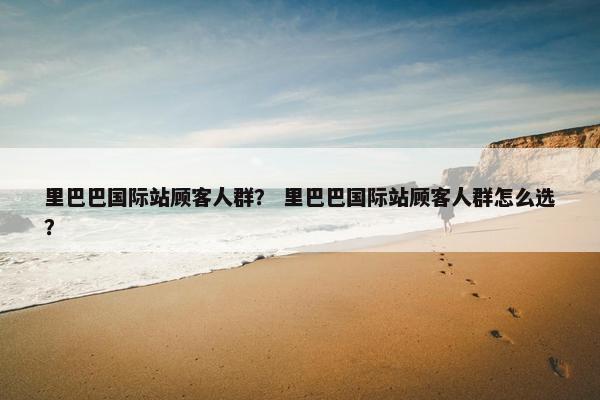 里巴巴国际站顾客人群？ 里巴巴国际站顾客人群怎么选？