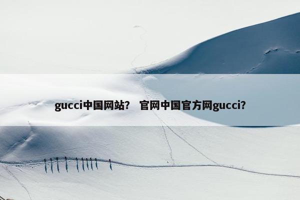gucci中国网站？ 官网中国官方网gucci？