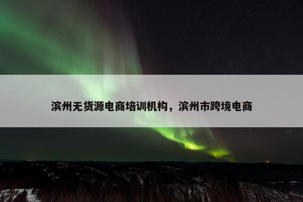 滨州无货源电商培训机构，滨州市跨境电商