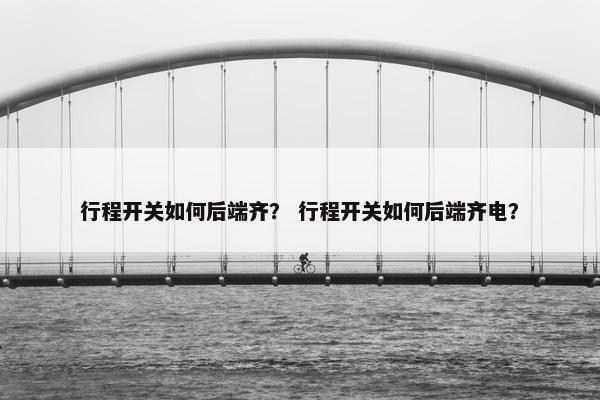 行程开关如何后端齐？ 行程开关如何后端齐电？
