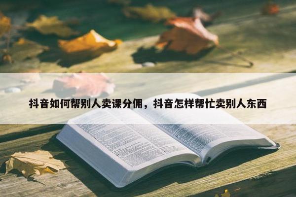 抖音如何帮别人卖课分佣，抖音怎样帮忙卖别人东西
