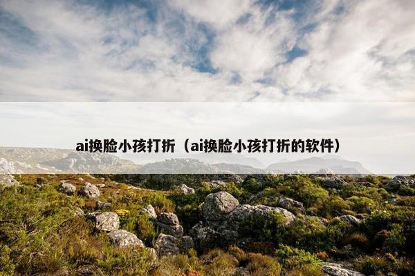 ai换脸小孩打折（ai换脸小孩打折的软件）