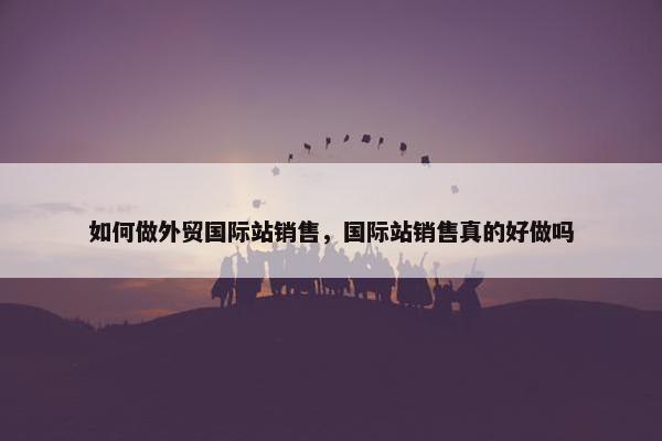 如何做外贸国际站销售，国际站销售真的好做吗