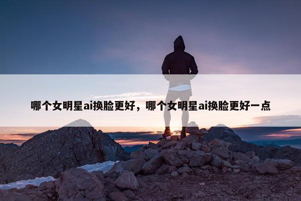 哪个女明星ai换脸更好，哪个女明星ai换脸更好一点