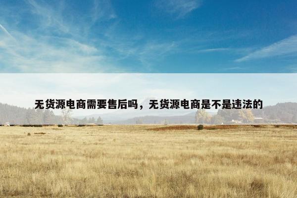 无货源电商需要售后吗，无货源电商是不是违法的