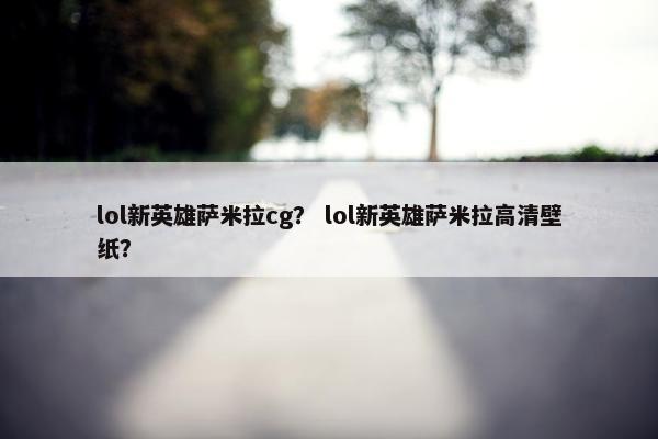 lol新英雄萨米拉cg？ lol新英雄萨米拉高清壁纸？