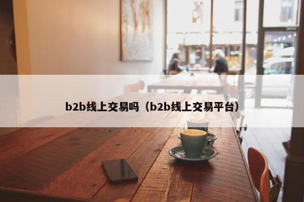 b2b线上交易吗（b2b线上交易平台）