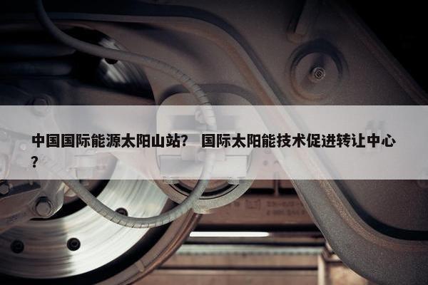 中国国际能源太阳山站？ 国际太阳能技术促进转让中心？