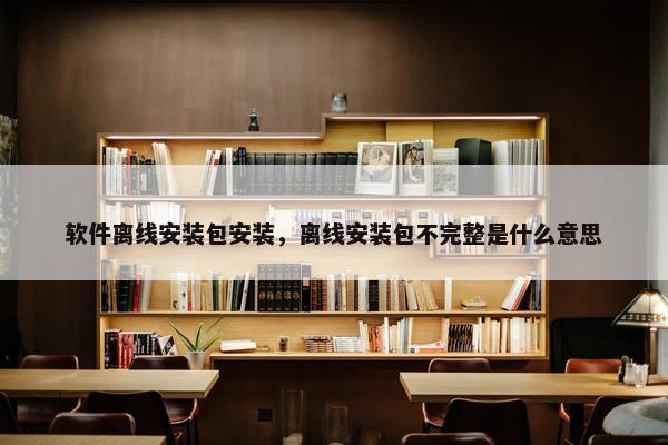 软件离线安装包安装，离线安装包不完整是什么意思