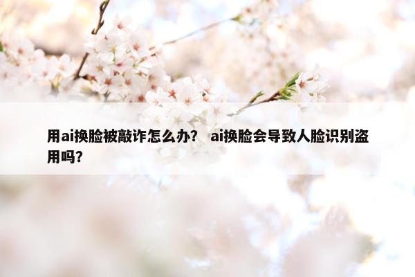 用ai换脸被敲诈怎么办？ ai换脸会导致人脸识别盗用吗？