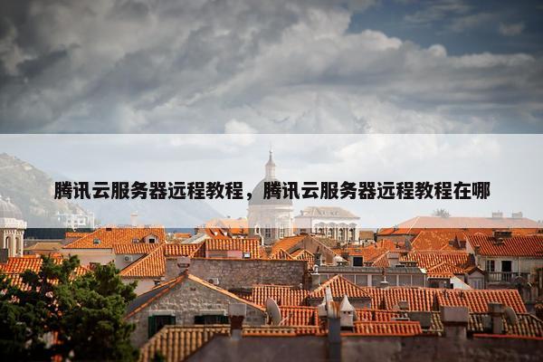 腾讯云服务器远程教程，腾讯云服务器远程教程在哪