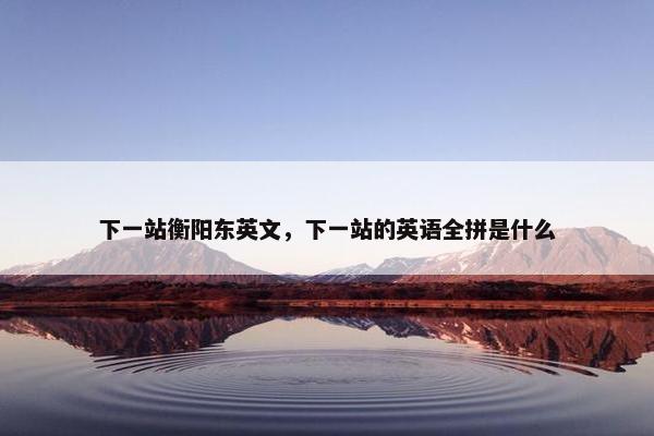 下一站衡阳东英文，下一站的英语全拼是什么