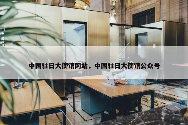 中国驻日大使馆网站，中国驻日大使馆公众号