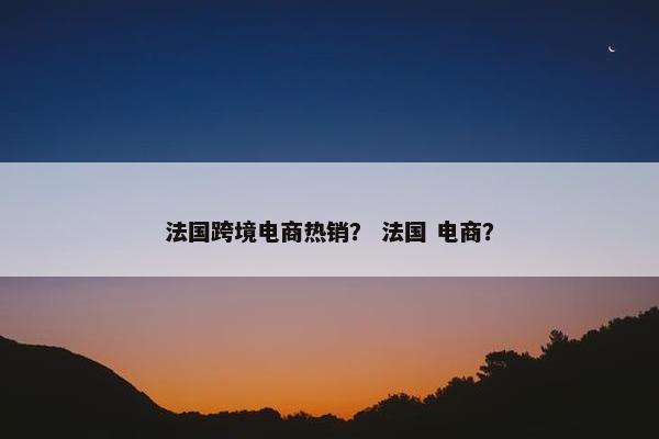 法国跨境电商热销？ 法国 电商？