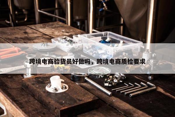 跨境电商验货员好做吗，跨境电商质检要求