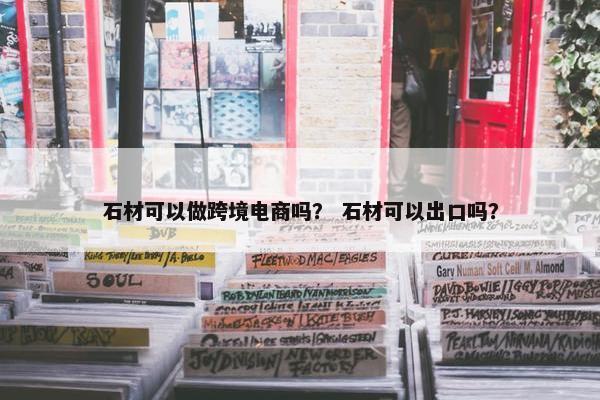 石材可以做跨境电商吗？ 石材可以出口吗？