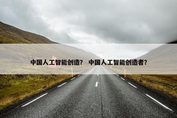 中国人工智能创造？ 中国人工智能创造者？