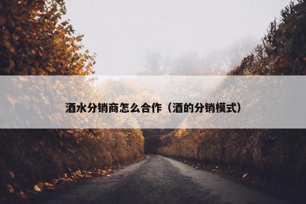 酒水分销商怎么合作（酒的分销模式）