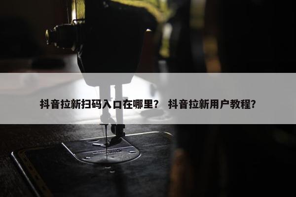 抖音拉新扫码入口在哪里？ 抖音拉新用户教程？
