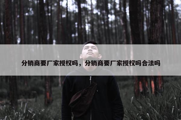 分销商要厂家授权吗，分销商要厂家授权吗合法吗