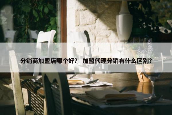 分销商加盟店哪个好？ 加盟代理分销有什么区别？
