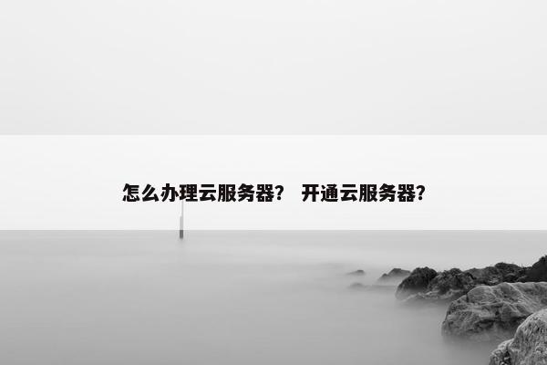 怎么办理云服务器？ 开通云服务器？