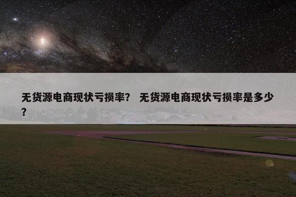 无货源电商现状亏损率？ 无货源电商现状亏损率是多少？