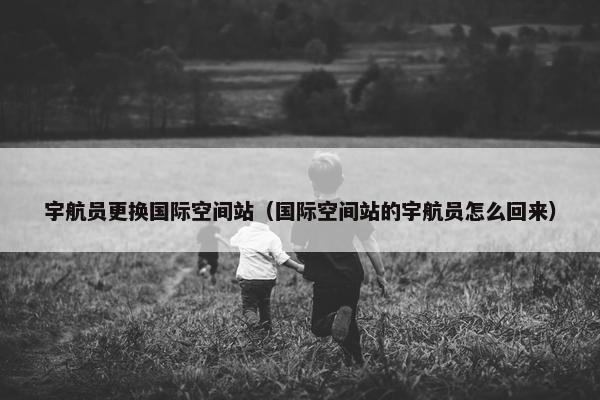 宇航员更换国际空间站（国际空间站的宇航员怎么回来）