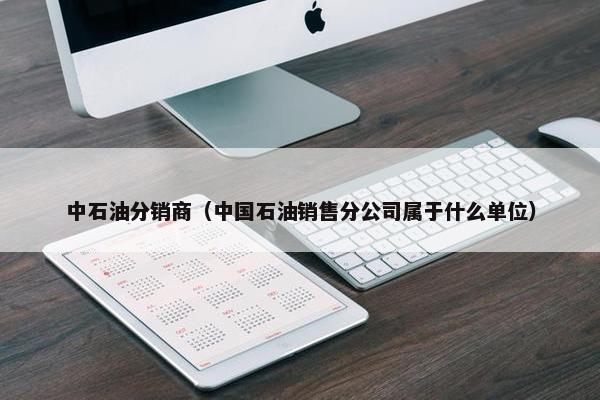 中石油分销商（中国石油销售分公司属于什么单位）