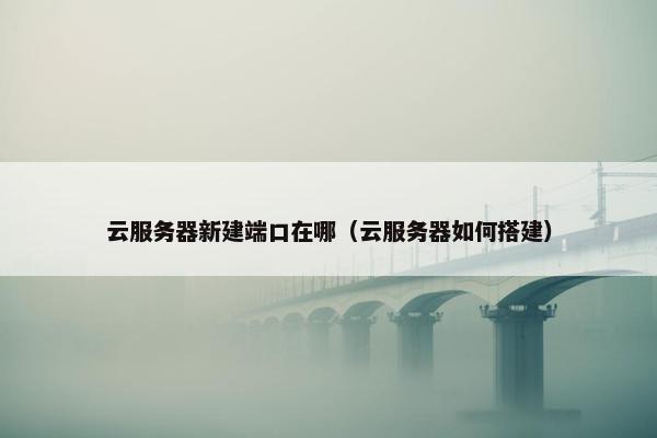 云服务器新建端口在哪（云服务器如何搭建）