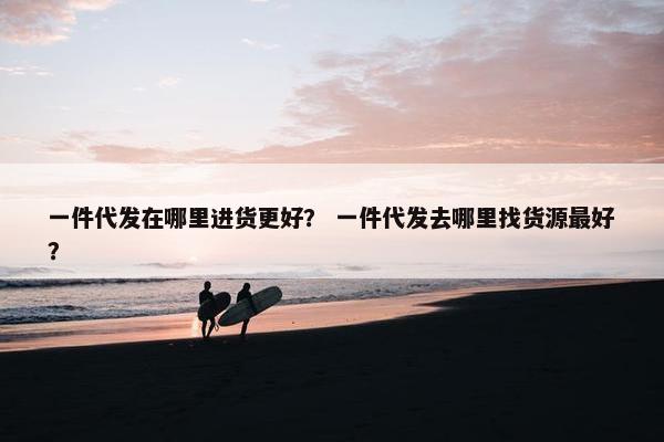 一件代发在哪里进货更好？ 一件代发去哪里找货源最好？