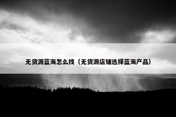 无货源蓝海怎么找（无货源店铺选择蓝海产品）