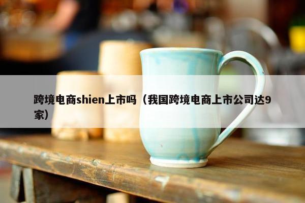 跨境电商shien上市吗（我国跨境电商上市公司达9家）