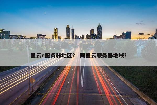 里云e服务器地区？ 阿里云服务器地域？