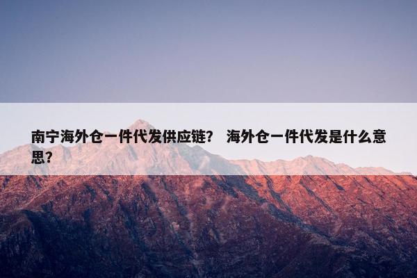 南宁海外仓一件代发供应链？ 海外仓一件代发是什么意思？