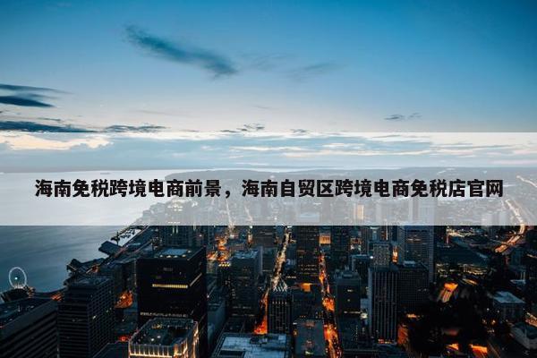 海南免税跨境电商前景，海南自贸区跨境电商免税店官网