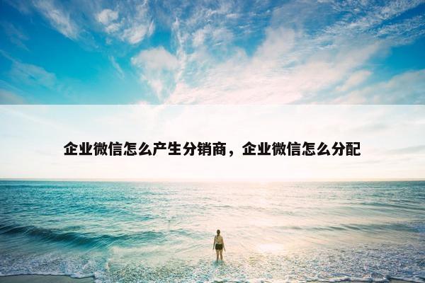 企业微信怎么产生分销商，企业微信怎么分配