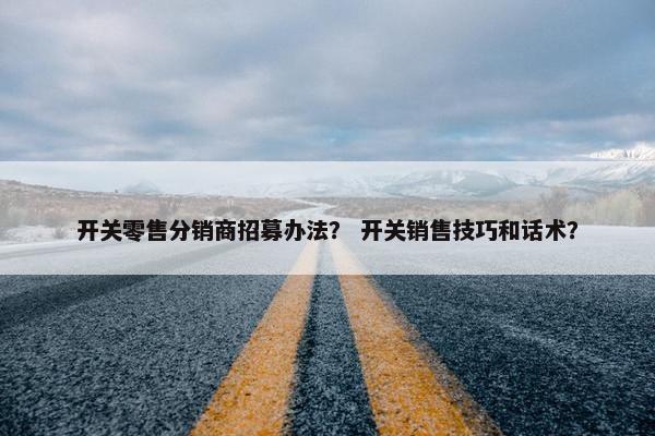 开关零售分销商招募办法？ 开关销售技巧和话术？