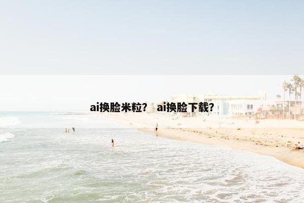 ai换脸米粒？ ai换脸下载？