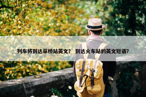 列车将到达草桥站英文？ 到达火车站的英文短语？
