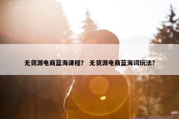 无货源电商蓝海课程？ 无货源电商蓝海词玩法？