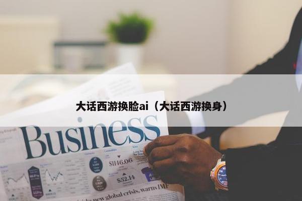 大话西游换脸ai（大话西游换身）