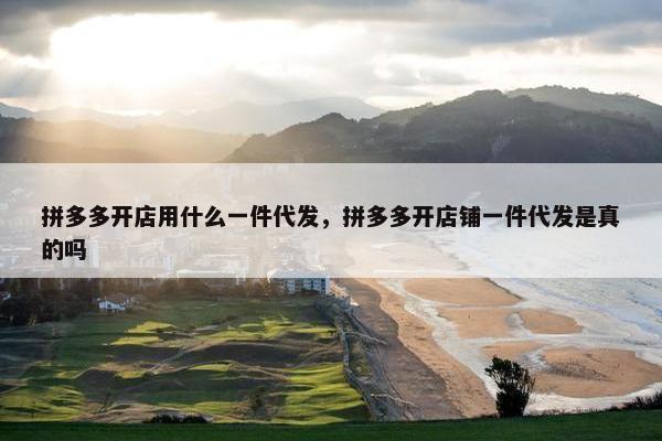 拼多多开店用什么一件代发，拼多多开店铺一件代发是真的吗