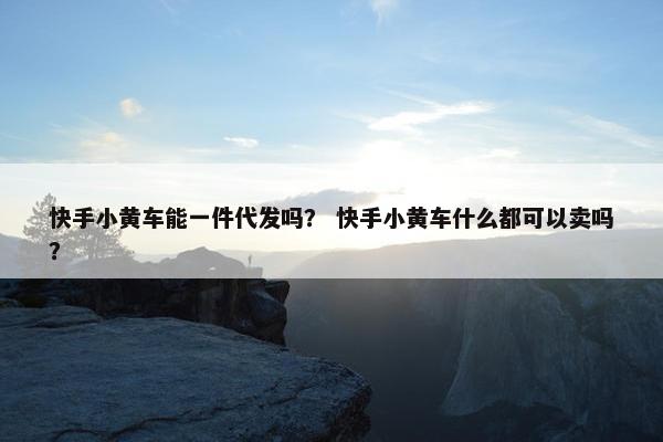 快手小黄车能一件代发吗？ 快手小黄车什么都可以卖吗？