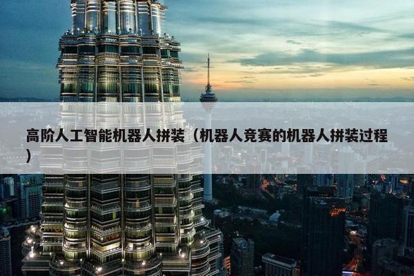 高阶人工智能机器人拼装（机器人竞赛的机器人拼装过程）