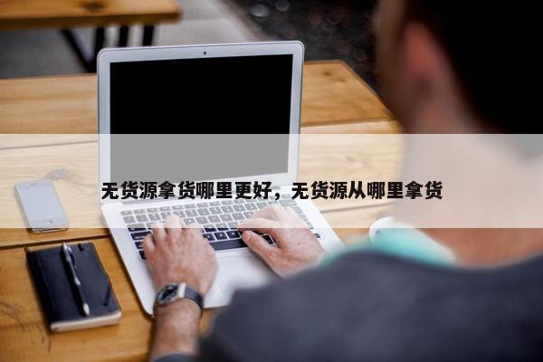 无货源拿货哪里更好，无货源从哪里拿货