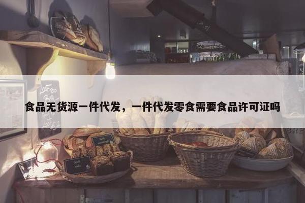 食品无货源一件代发，一件代发零食需要食品许可证吗