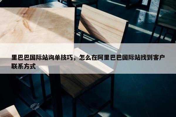 里巴巴国际站询单技巧，怎么在阿里巴巴国际站找到客户联系方式