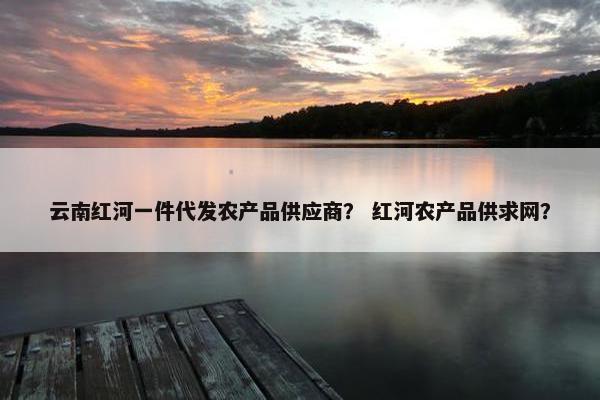 云南红河一件代发农产品供应商？ 红河农产品供求网？
