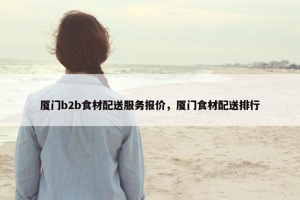 厦门b2b食材配送服务报价，厦门食材配送排行